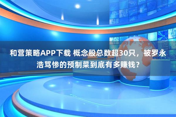 和营策略APP下载 概念股总数超30只，被罗永浩骂惨的预制菜到底有多赚钱？