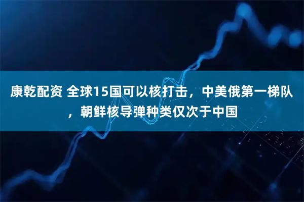 康乾配资 全球15国可以核打击，中美俄第一梯队，朝鲜核导弹种类仅次于中国