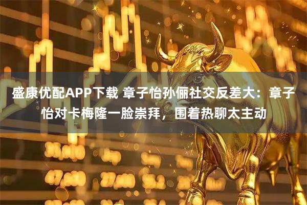 盛康优配APP下载 章子怡孙俪社交反差大：章子怡对卡梅隆一脸崇拜，围着热聊太主动
