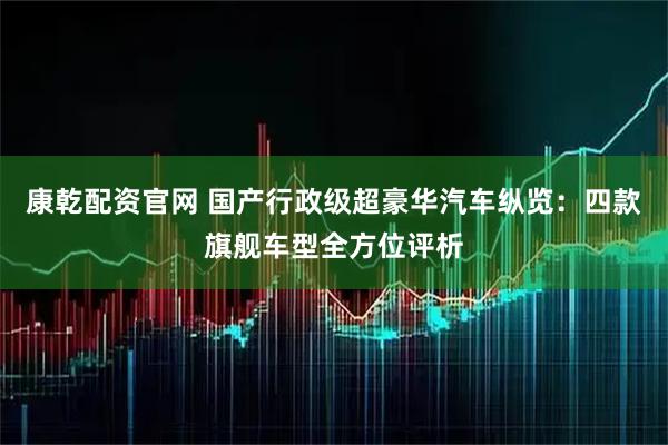 康乾配资官网 国产行政级超豪华汽车纵览：四款旗舰车型全方位评析