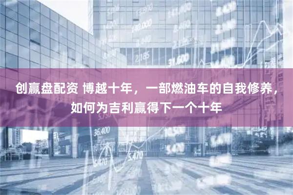 创赢盘配资 博越十年，一部燃油车的自我修养，如何为吉利赢得下一个十年