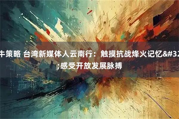牛策略 台湾新媒体人云南行：触摸抗战烽火记忆 感受开放发展脉搏