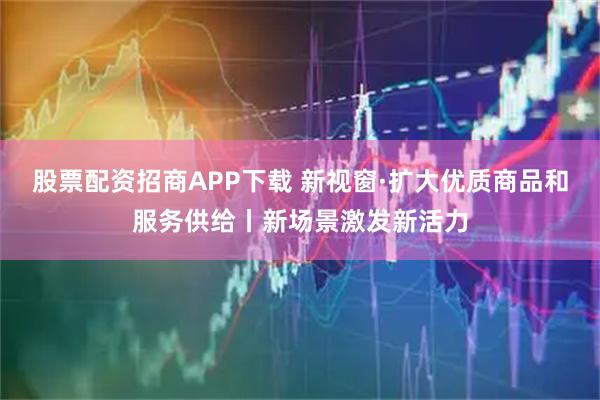 股票配资招商APP下载 新视窗·扩大优质商品和服务供给丨新场景激发新活力