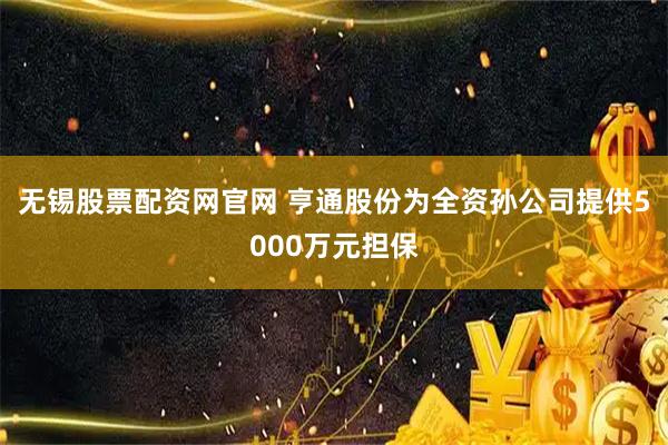 无锡股票配资网官网 亨通股份为全资孙公司提供5000万元担保