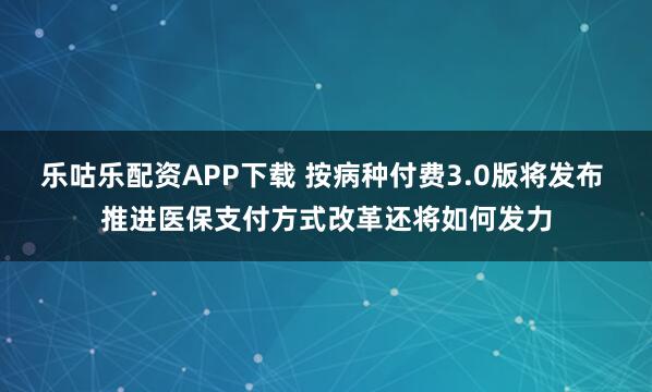 乐咕乐配资APP下载 按病种付费3.0版将发布 推进医保支付方式改革还将如何发力