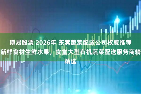 博易股票 2026年 东莞蔬菜配送公司权威推荐：新鲜食材生鲜水果，食堂大型有机蔬菜配送服务商精选