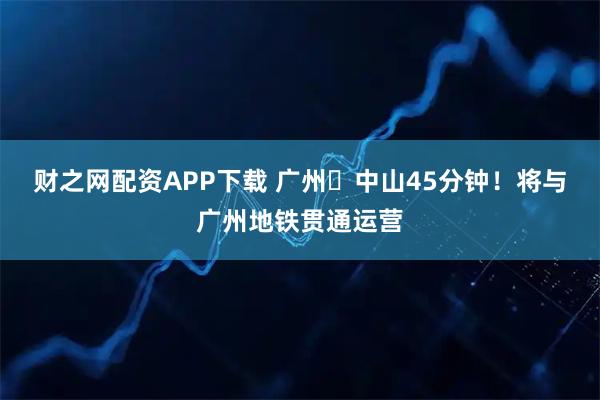财之网配资APP下载 广州⇋中山45分钟！将与广州地铁贯通运营