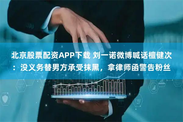 北京股票配资APP下载 刘一诺微博喊话檀健次：没义务替男方承受抹黑，拿律师函警告粉丝