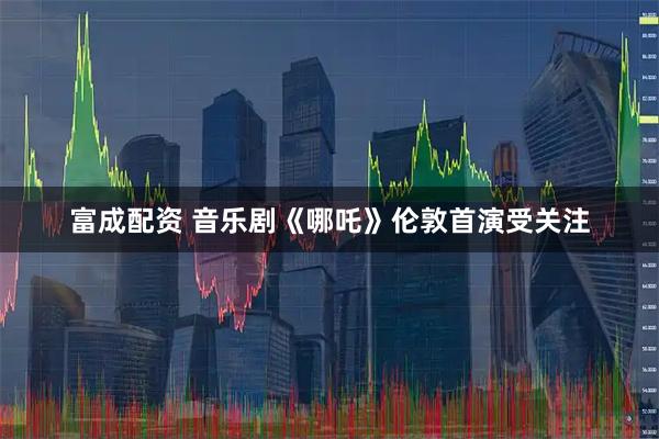 富成配资 音乐剧《哪吒》伦敦首演受关注