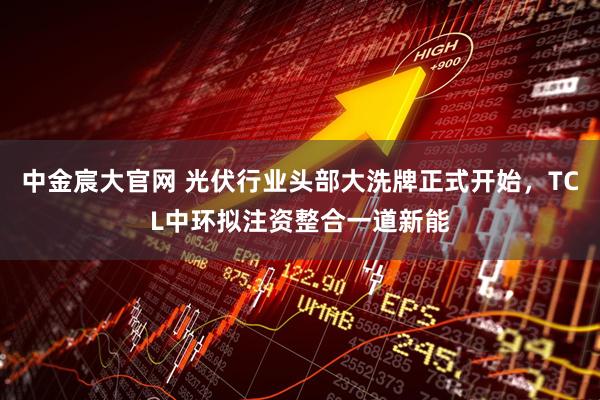 中金宸大官网 光伏行业头部大洗牌正式开始，TCL中环拟注资整合一道新能