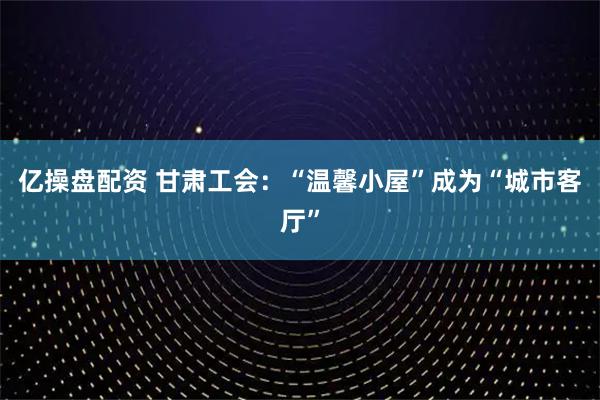 亿操盘配资 甘肃工会：“温馨小屋”成为“城市客厅”