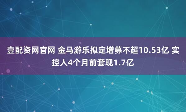 壹配资网官网 金马游乐拟定增募不超10.53亿 实控人4个月前套现1.7亿