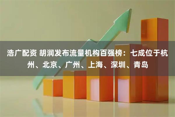 浩广配资 胡润发布流量机构百强榜：七成位于杭州、北京、广州、上海、深圳、青岛