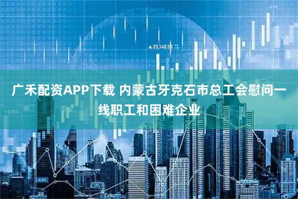 广禾配资APP下载 内蒙古牙克石市总工会慰问一线职工和困难企业