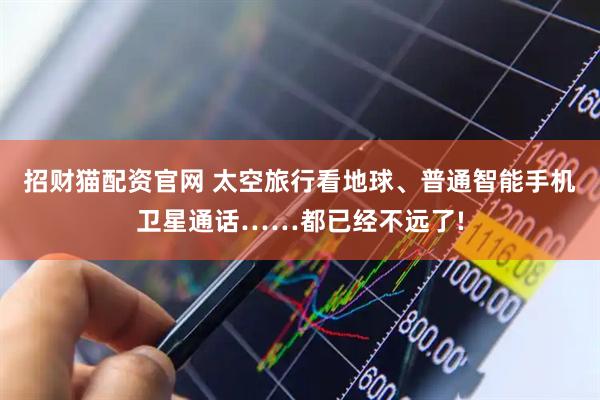 招财猫配资官网 太空旅行看地球、普通智能手机卫星通话……都已经不远了!