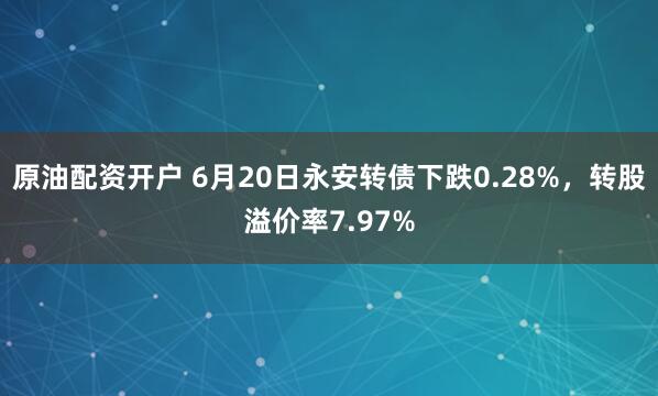 原油配资开户 6月20日永安转债下跌0.28%，转股溢价率7.97%