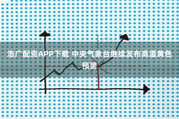 浩广配资APP下载 中央气象台继续发布高温黄色预警