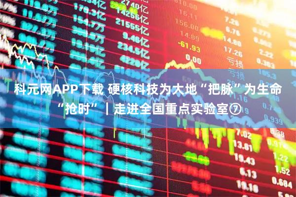 科元网APP下载 硬核科技为大地“把脉”为生命“抢时”｜走进全国重点实验室⑦