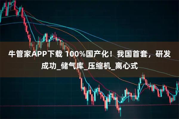 牛管家APP下载 100%国产化！我国首套，研发成功_储气库_压缩机_离心式