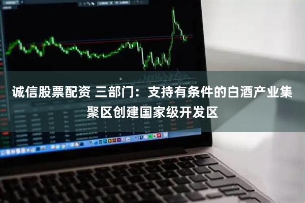 诚信股票配资 三部门：支持有条件的白酒产业集聚区创建国家级开发区