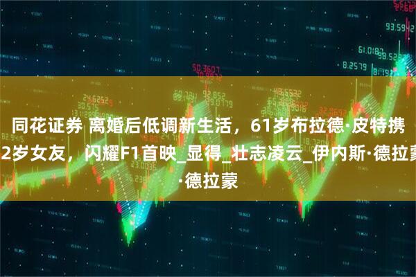 同花证券 离婚后低调新生活，61岁布拉德·皮特携32岁女友，闪耀F1首映_显得_壮志凌云_伊内斯·德拉蒙