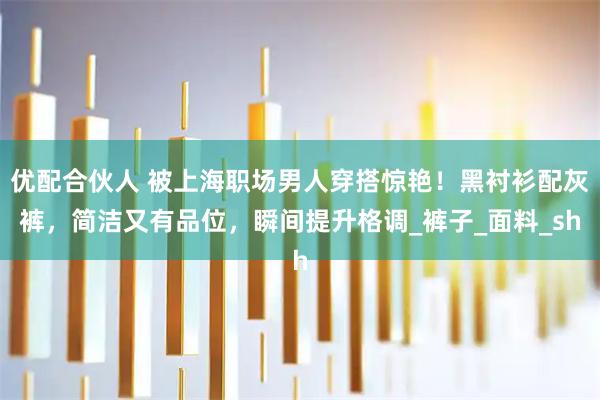 优配合伙人 被上海职场男人穿搭惊艳！黑衬衫配灰裤，简洁又有品位，瞬间提升格调_裤子_面料_sh