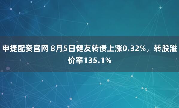 申捷配资官网 8月5日健友转债上涨0.32%，转股溢价率135.1%
