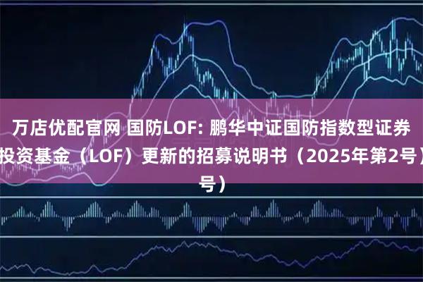 万店优配官网 国防LOF: 鹏华中证国防指数型证券投资基金（LOF）更新的招募说明书（2025年第2号）