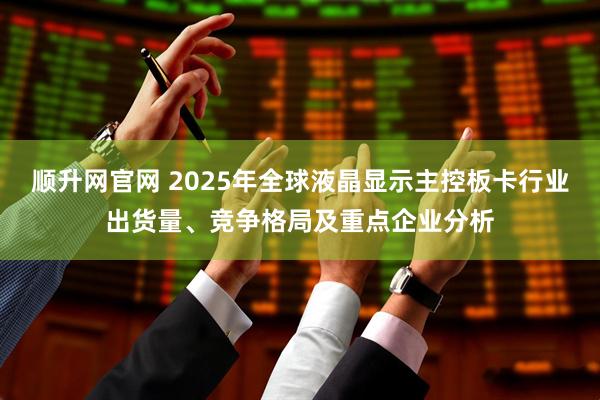顺升网官网 2025年全球液晶显示主控板卡行业出货量、竞争格局及重点企业分析