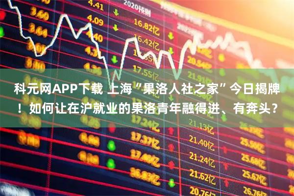 科元网APP下载 上海“果洛人社之家”今日揭牌！如何让在沪就业的果洛青年融得进、有奔头？
