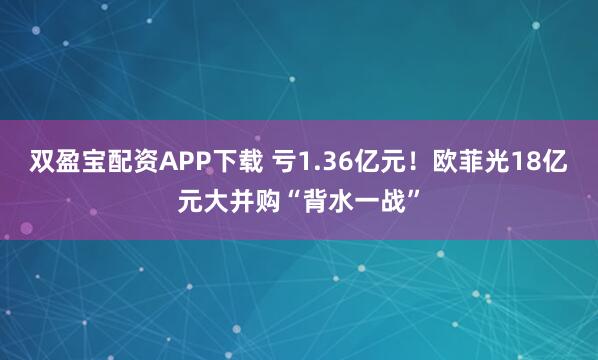 双盈宝配资APP下载 亏1.36亿元！欧菲光18亿元大并购“背水一战”