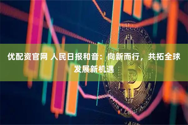 优配资官网 人民日报和音：向新而行，共拓全球发展新机遇